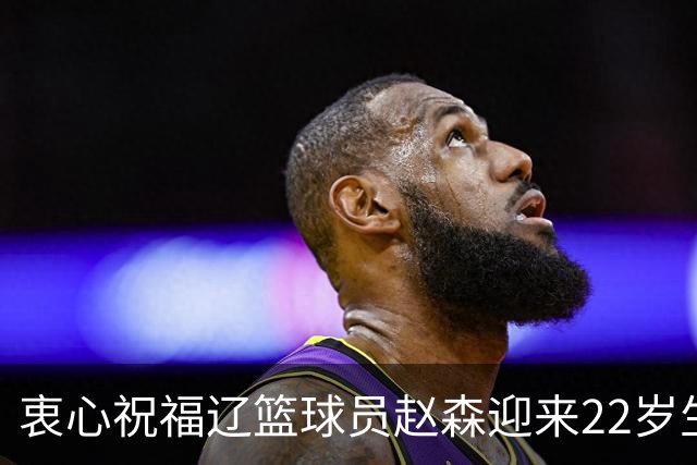 衷心祝福辽篮球员赵森迎来22岁生日！